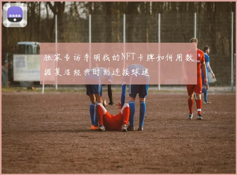 独家专访李明我的NFT卡牌如何用数据复活经典时刻连接球迷