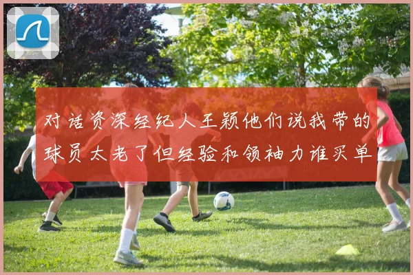 对话资深经纪人王颖他们说我带的球员太老了但经验和领袖力谁买单