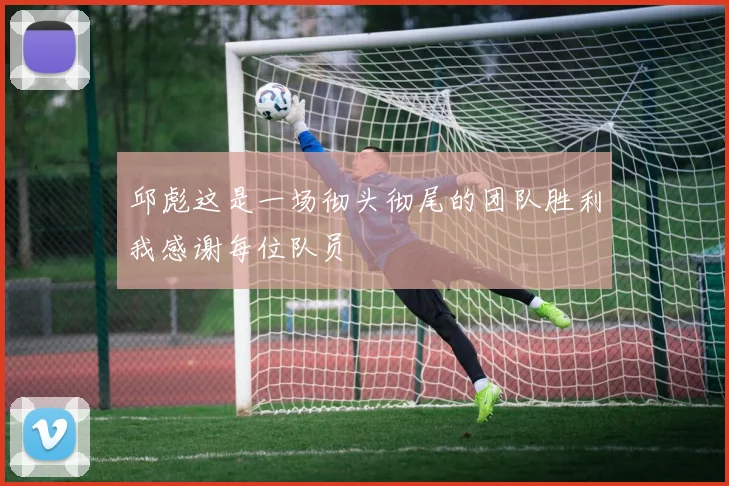 邱彪这是一场彻头彻尾的团队胜利我感谢每位队员