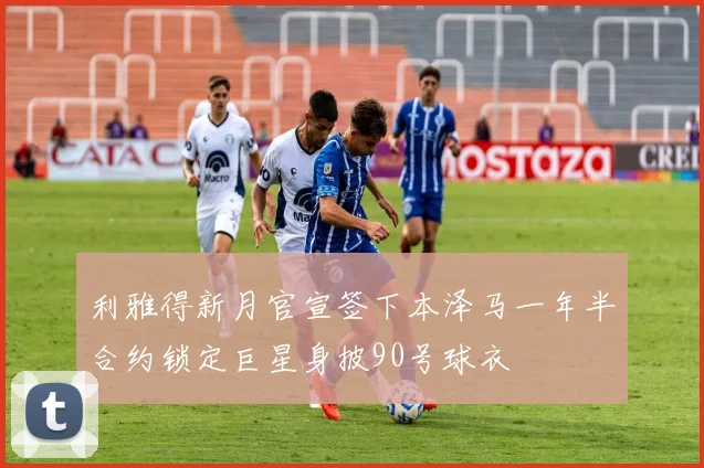 利雅得新月官宣签下本泽马一年半合约锁定巨星身披90号球衣