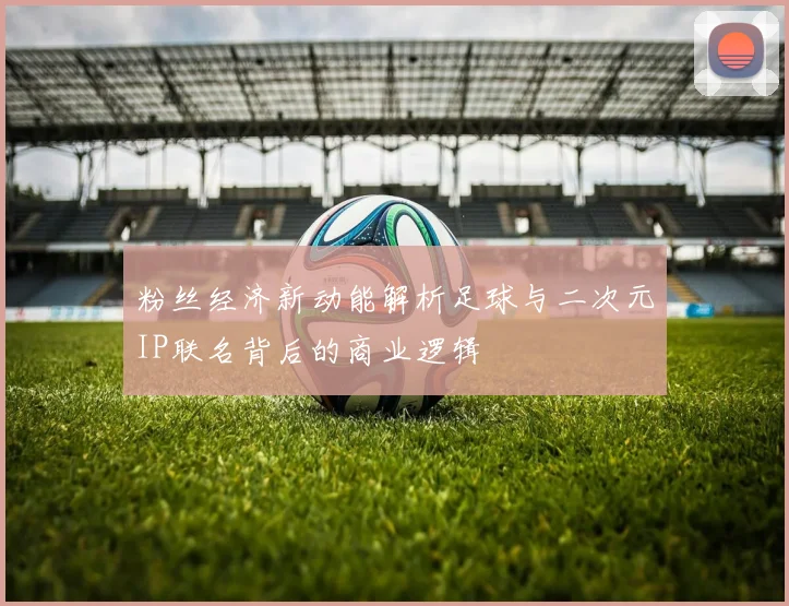 粉丝经济新动能解析足球与二次元IP联名背后的商业逻辑